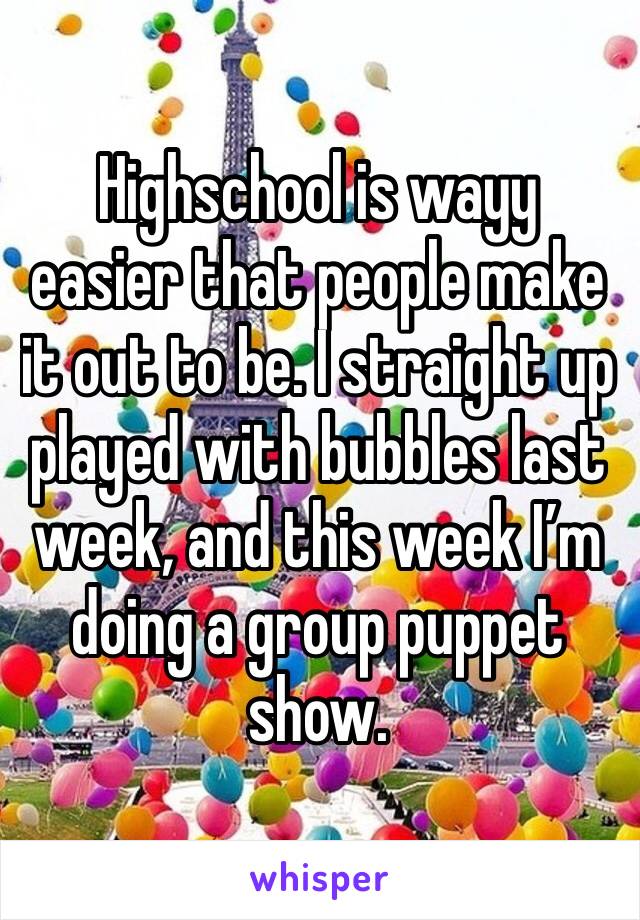 Highschool is wayy easier that people make it out to be. I straight up played with bubbles last week, and this week I’m doing a group puppet show.
