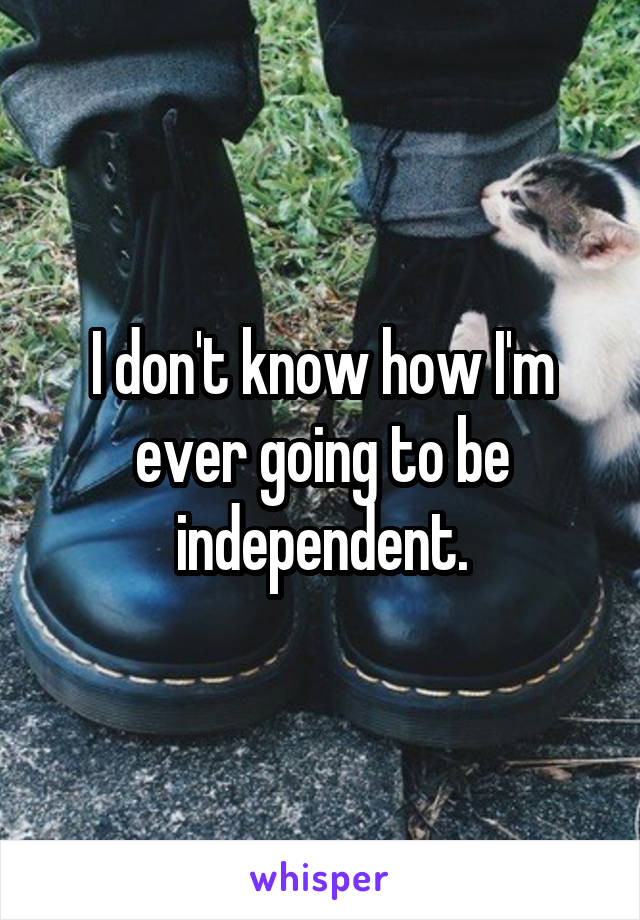 I don't know how I'm ever going to be independent.
