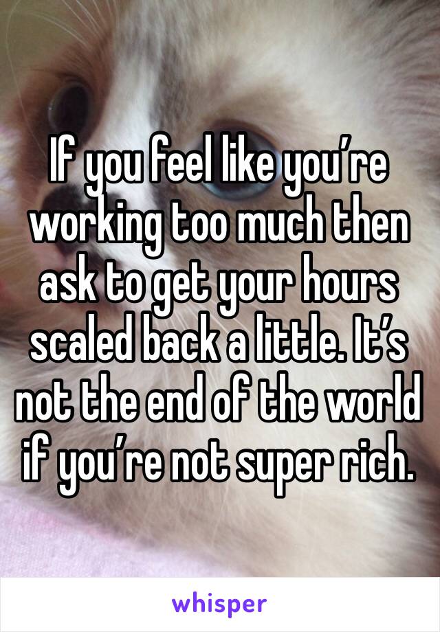 If you feel like you’re working too much then ask to get your hours scaled back a little. It’s not the end of the world if you’re not super rich. 