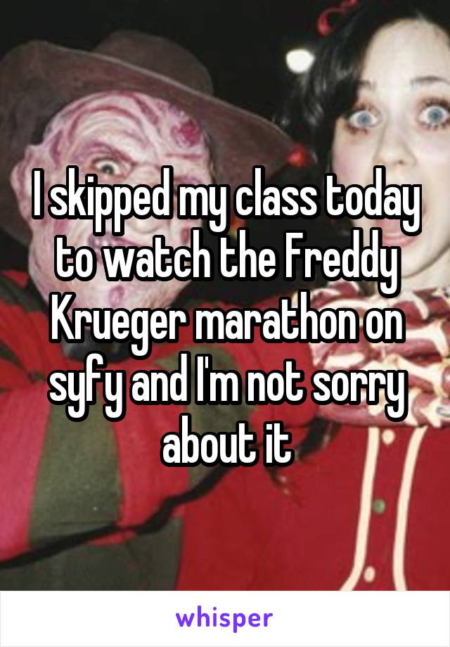 I skipped my class today to watch the Freddy Krueger marathon on syfy and I'm not sorry about it