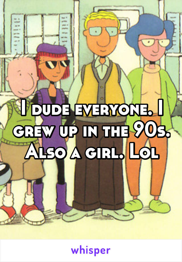 I dude everyone. I grew up in the 90s. Also a girl. Lol