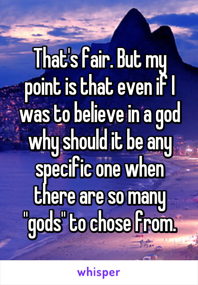 That's fair. But my point is that even if I was to believe in a god why should it be any specific one when there are so many "gods" to chose from.