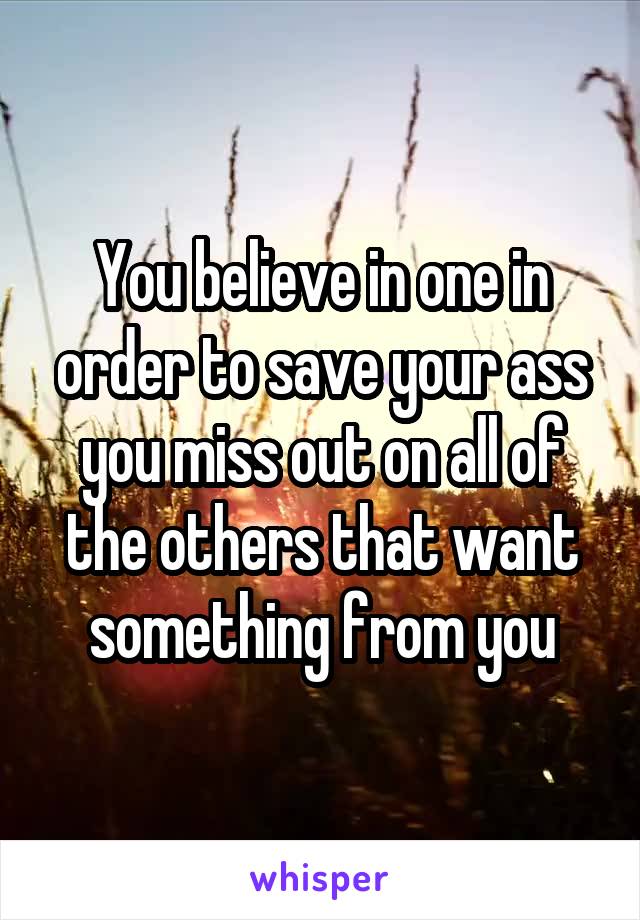 You believe in one in order to save your ass you miss out on all of the others that want something from you