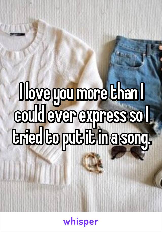 I love you more than I could ever express so I tried to put it in a song.