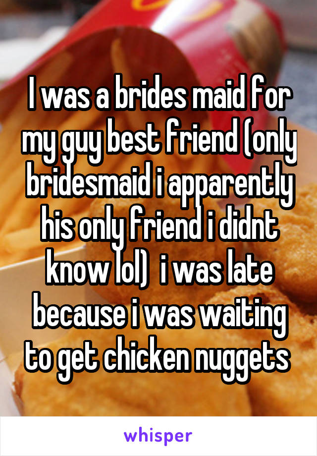 I was a brides maid for my guy best friend (only bridesmaid i apparently his only friend i didnt know lol)  i was late because i was waiting to get chicken nuggets 