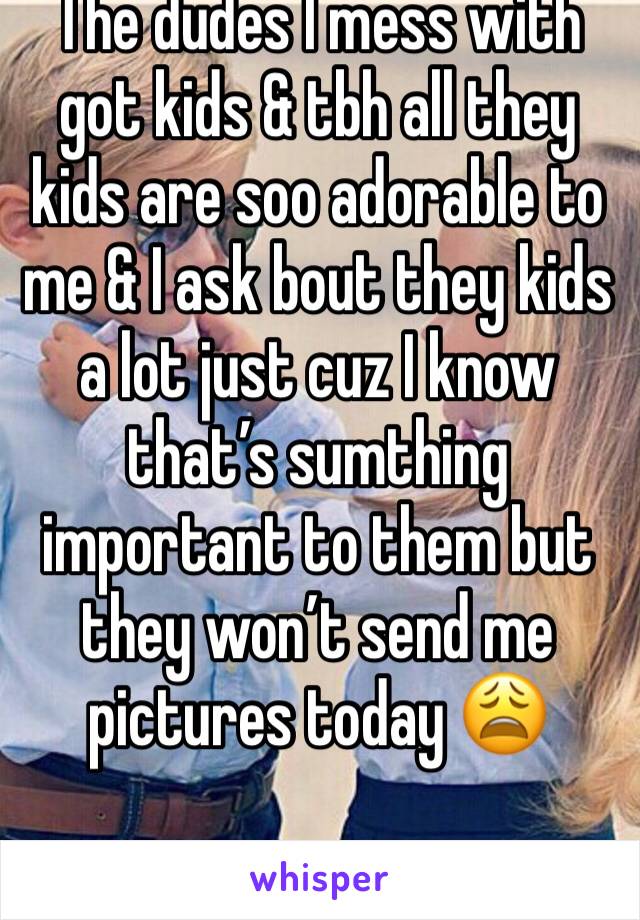 The dudes I mess with got kids & tbh all they kids are soo adorable to me & I ask bout they kids a lot just cuz I know that’s sumthing important to them but they won’t send me pictures today 😩
