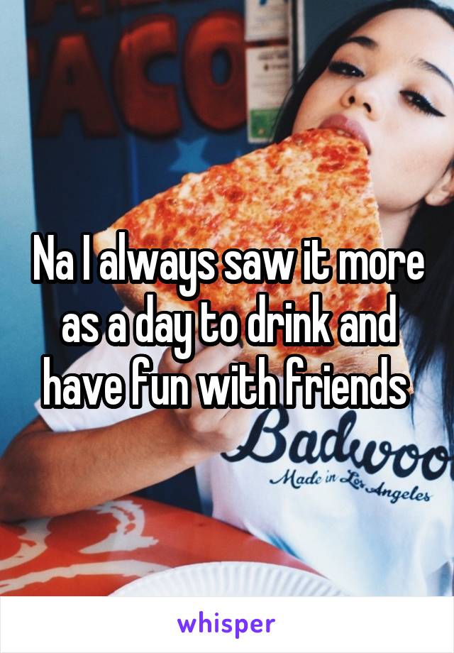Na I always saw it more as a day to drink and have fun with friends 