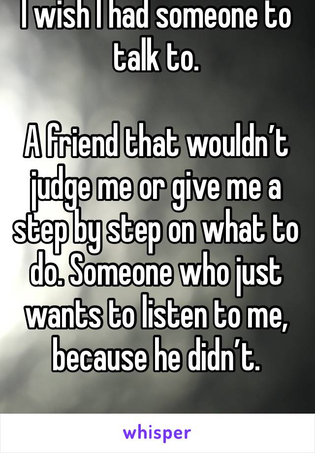 I wish I had someone to talk to. 

A friend that wouldn’t judge me or give me a step by step on what to do. Someone who just wants to listen to me, because he didn’t. 