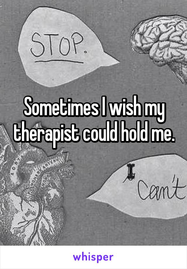 Sometimes I wish my therapist could hold me. 