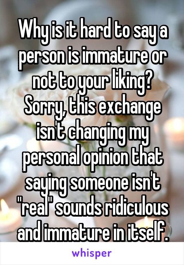 Why is it hard to say a person is immature or not to your liking? Sorry, this exchange isn't changing my personal opinion that saying someone isn't "real" sounds ridiculous and immature in itself.