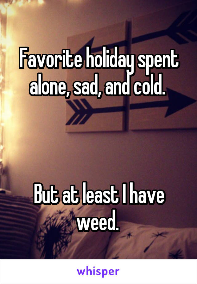 Favorite holiday spent alone, sad, and cold. 



But at least I have weed. 