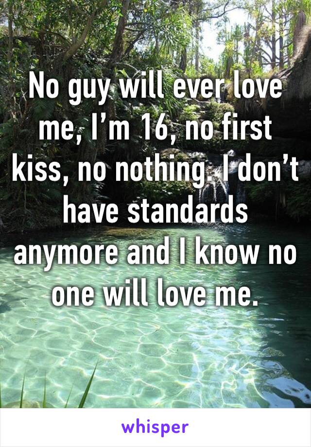 No guy will ever love me, I’m 16, no first kiss, no nothing. I don’t have standards anymore and I know no one will love me.