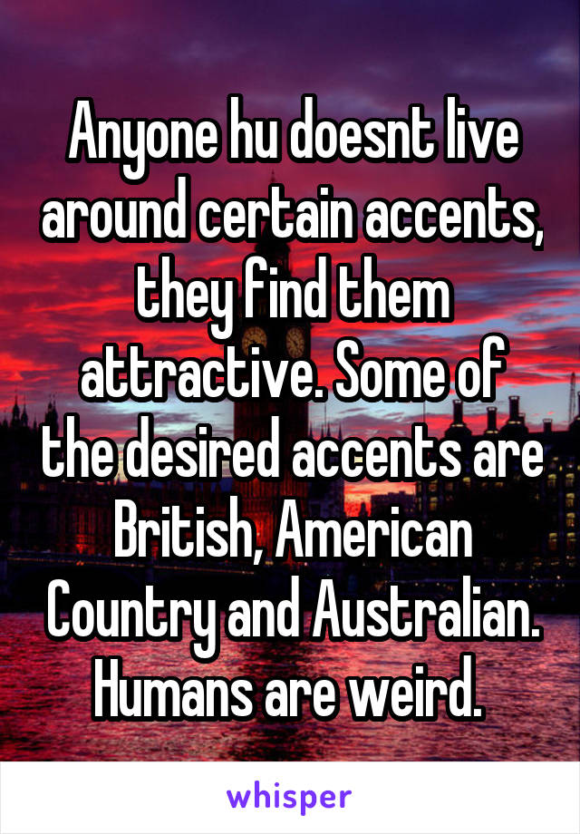 Anyone hu doesnt live around certain accents, they find them attractive. Some of the desired accents are British, American Country and Australian. Humans are weird. 