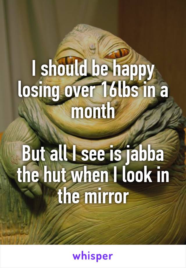 I should be happy losing over 16lbs in a month

But all I see is jabba the hut when I look in the mirror