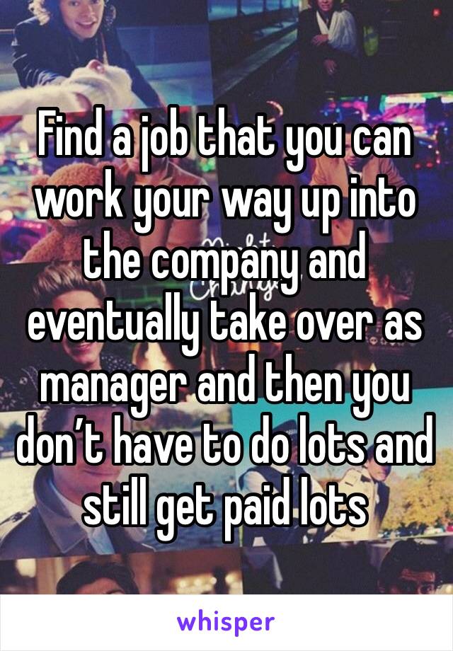 Find a job that you can work your way up into the company and eventually take over as manager and then you don’t have to do lots and still get paid lots