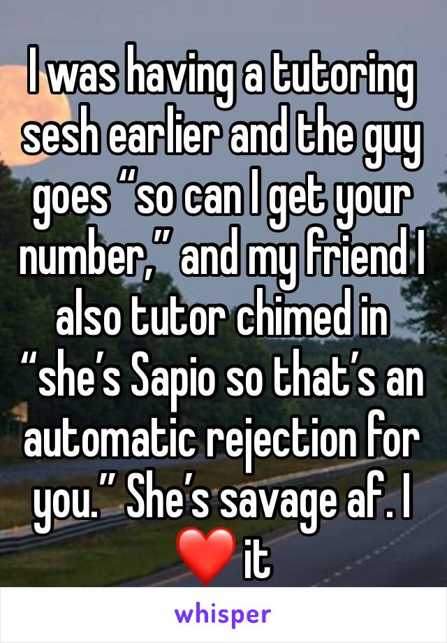 I was having a tutoring sesh earlier and the guy goes “so can I get your number,” and my friend I also tutor chimed in “she’s Sapio so that’s an automatic rejection for you.” She’s savage af. I ❤️ it