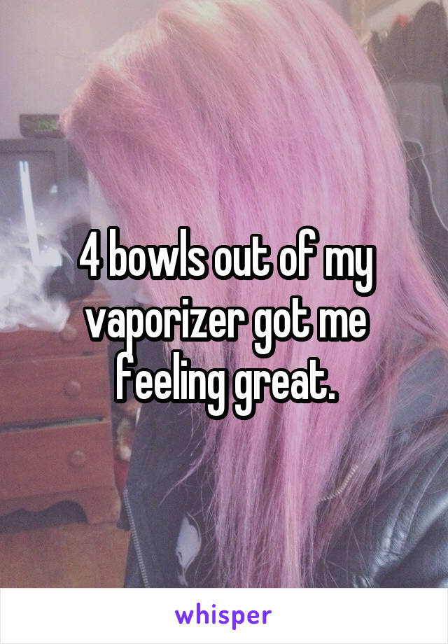 4 bowls out of my vaporizer got me feeling great.