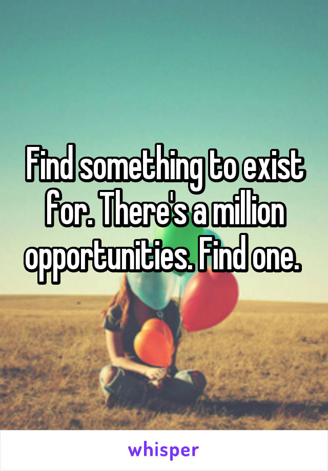 Find something to exist for. There's a million opportunities. Find one. 
