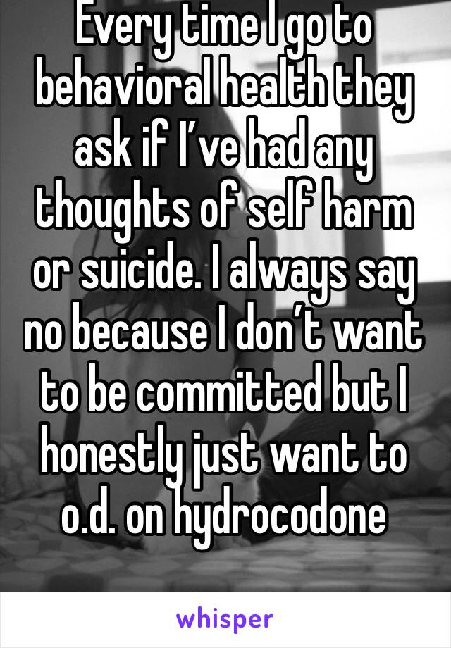 Every time I go to behavioral health they ask if I’ve had any thoughts of self harm or suicide. I always say no because I don’t want to be committed but I honestly just want to o.d. on hydrocodone