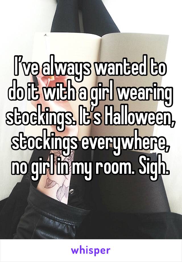 I’ve always wanted to do it with a girl wearing stockings. It’s Halloween, stockings everywhere, no girl in my room. Sigh. 