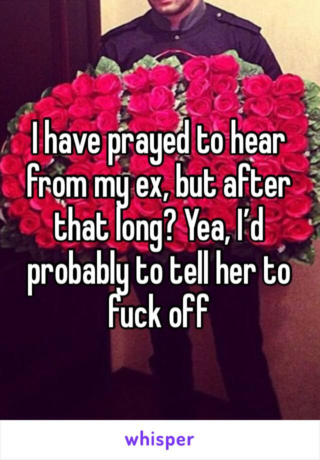 I have prayed to hear from my ex, but after that long? Yea, I’d probably to tell her to fuck off