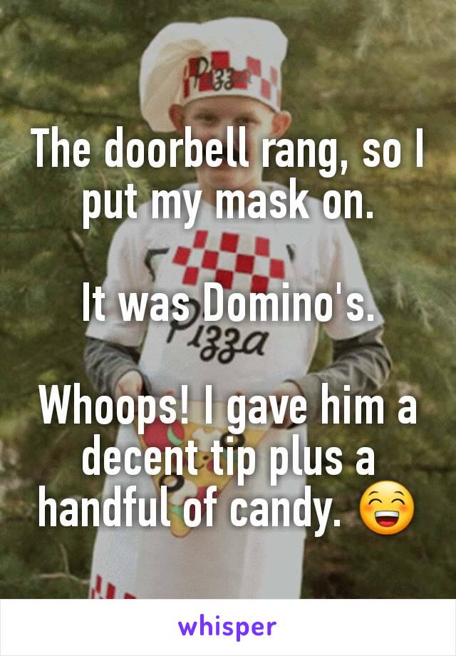 The doorbell rang, so I put my mask on.

It was Domino's.

Whoops! I gave him a decent tip plus a handful of candy. 😁