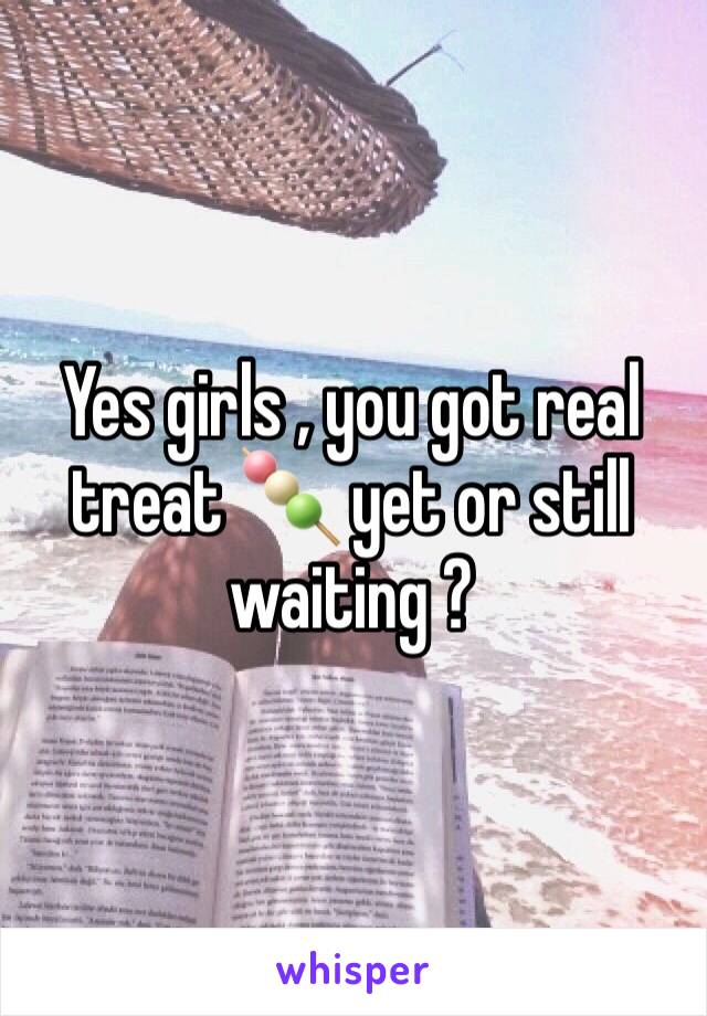 Yes girls , you got real treat 🍡 yet or still waiting ?
