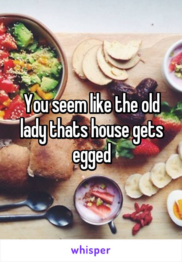 You seem like the old lady thats house gets egged
