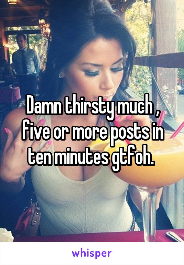 Damn thirsty much , five or more posts in ten minutes gtfoh. 