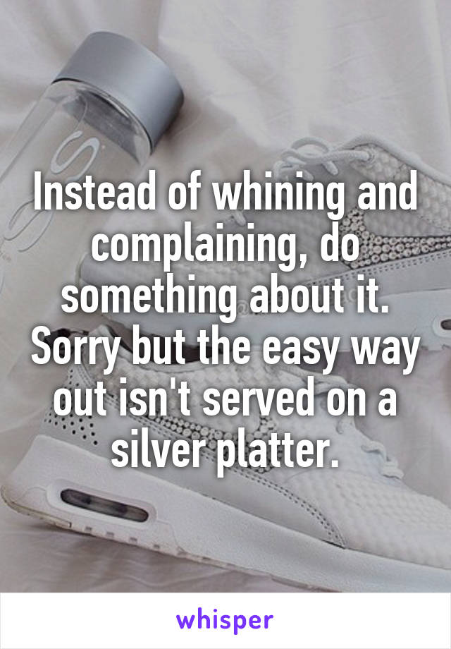 Instead of whining and complaining, do something about it. Sorry but the easy way out isn't served on a silver platter.