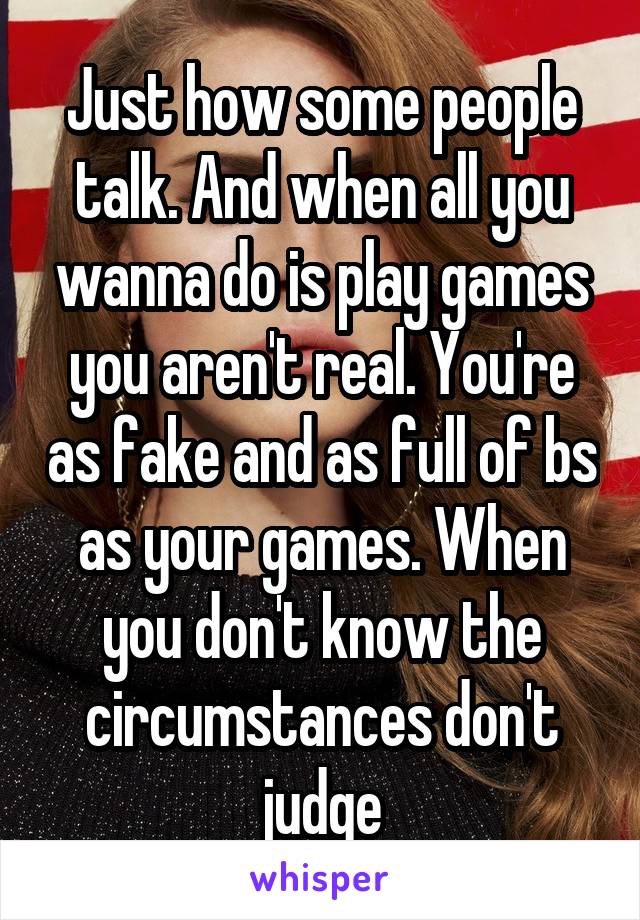 Just how some people talk. And when all you wanna do is play games you aren't real. You're as fake and as full of bs as your games. When you don't know the circumstances don't judge
