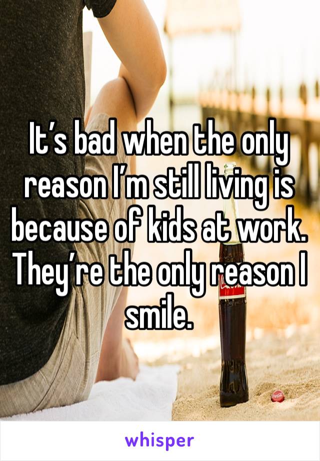 It’s bad when the only reason I’m still living is because of kids at work. They’re the only reason I smile. 