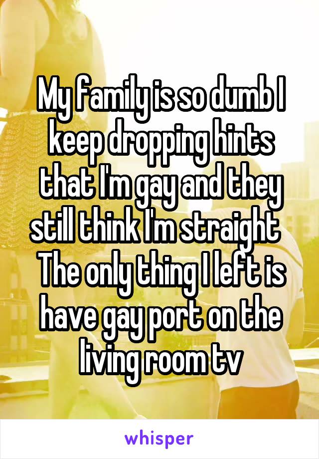 My family is so dumb I keep dropping hints that I'm gay and they still think I'm straight  
The only thing I left is have gay port on the living room tv