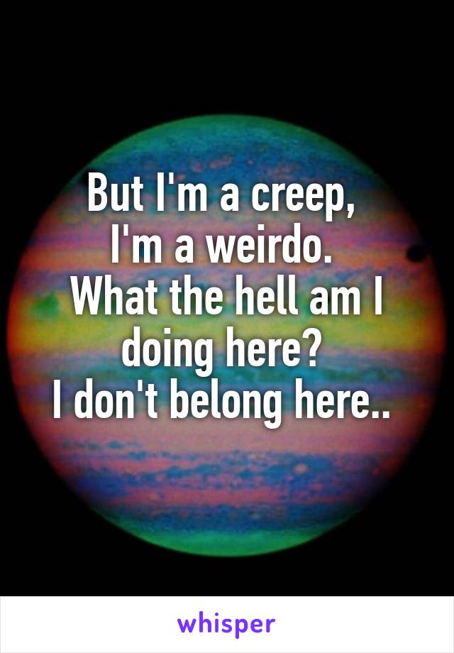 But I'm a creep, 
I'm a weirdo. 
What the hell am I doing here? 
I don't belong here.. 

