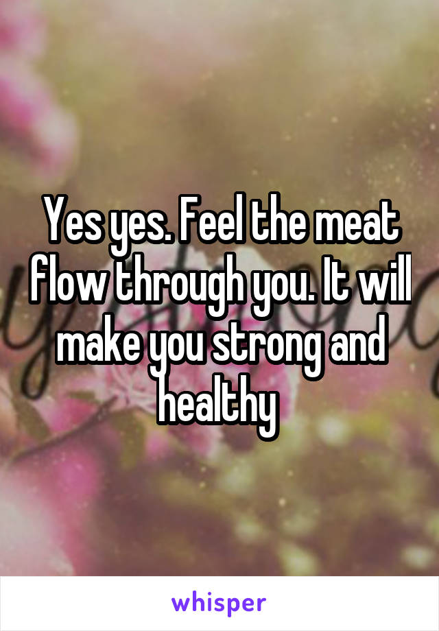 Yes yes. Feel the meat flow through you. It will make you strong and healthy 