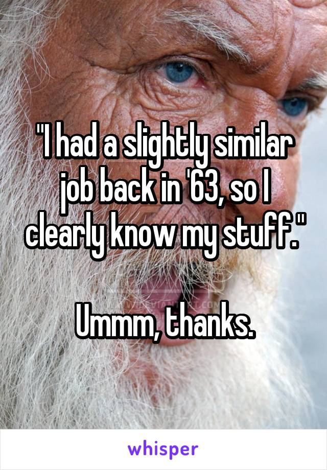 "I had a slightly similar job back in '63, so I clearly know my stuff."

Ummm, thanks.