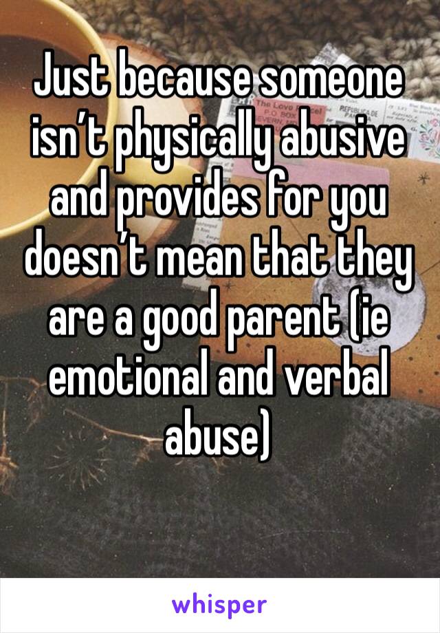 Just because someone isn’t physically abusive and provides for you doesn’t mean that they are a good parent (ie emotional and verbal abuse)