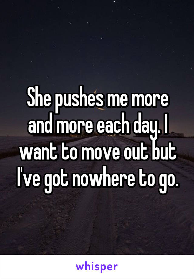 She pushes me more and more each day. I want to move out but I've got nowhere to go.