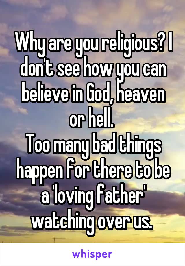 Why are you religious? I don't see how you can believe in God, heaven or hell. 
Too many bad things happen for there to be a 'loving father' watching over us. 