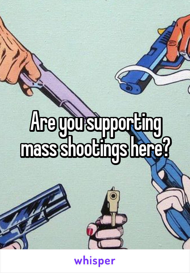 Are you supporting mass shootings here?