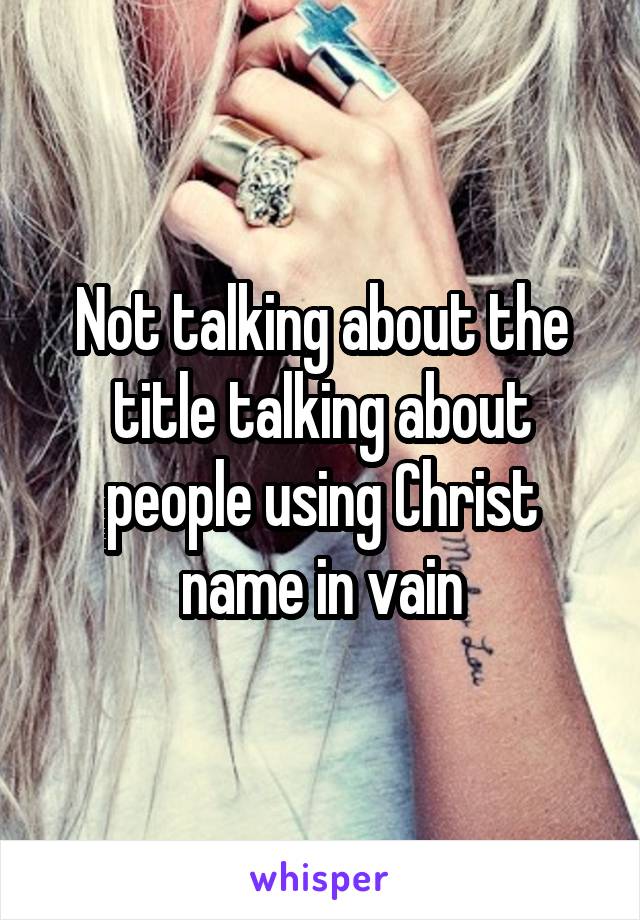 Not talking about the title talking about people using Christ name in vain