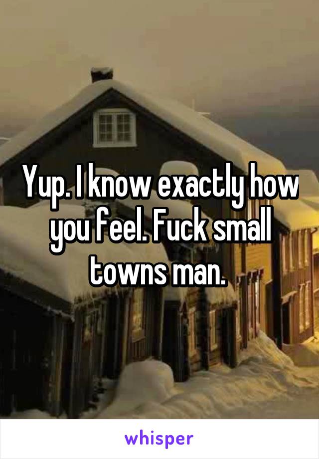 Yup. I know exactly how you feel. Fuck small towns man. 