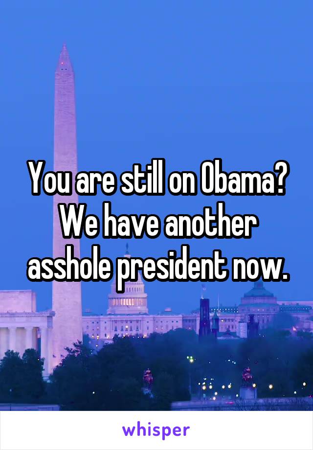 You are still on Obama? We have another asshole president now.