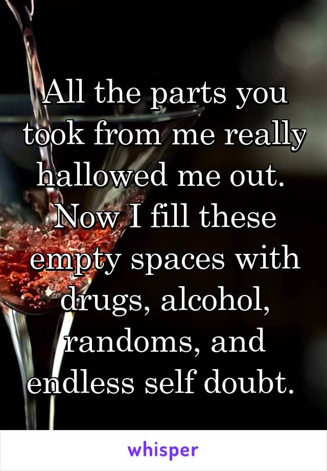 All the parts you took from me really hallowed me out. 
Now I fill these empty spaces with drugs, alcohol, randoms, and endless self doubt. 