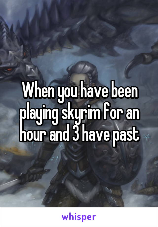 When you have been playing skyrim for an hour and 3 have past