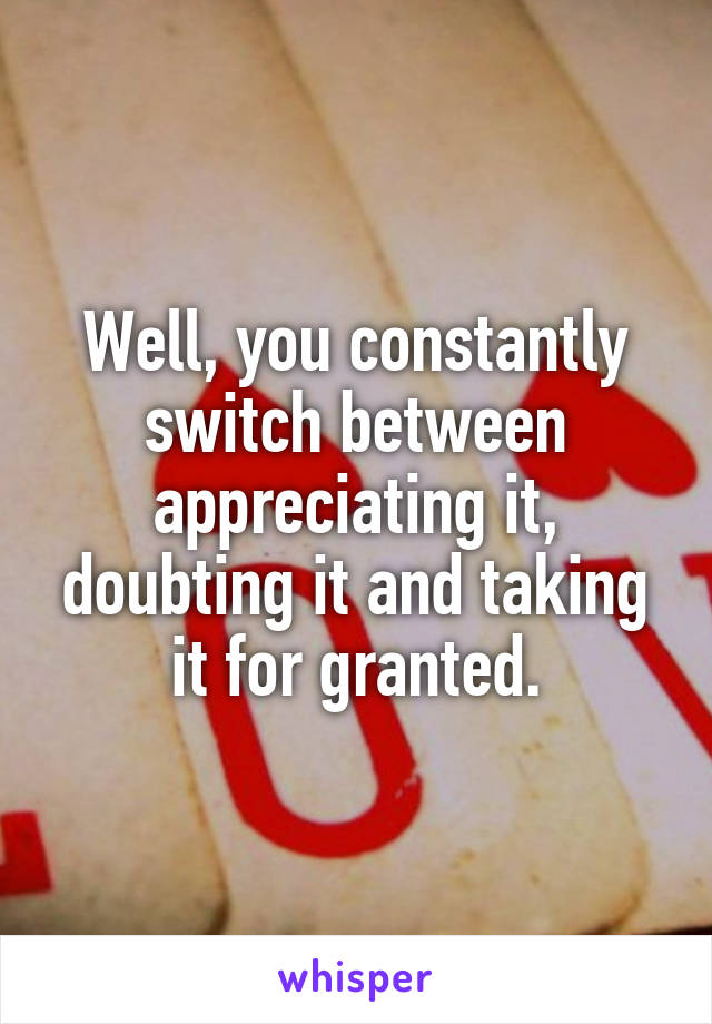 Well, you constantly switch between appreciating it, doubting it and taking it for granted.