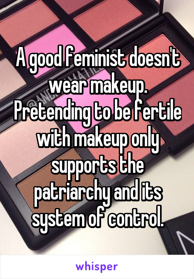 A good feminist doesn't wear makeup. Pretending to be fertile with makeup only supports the patriarchy and its system of control.