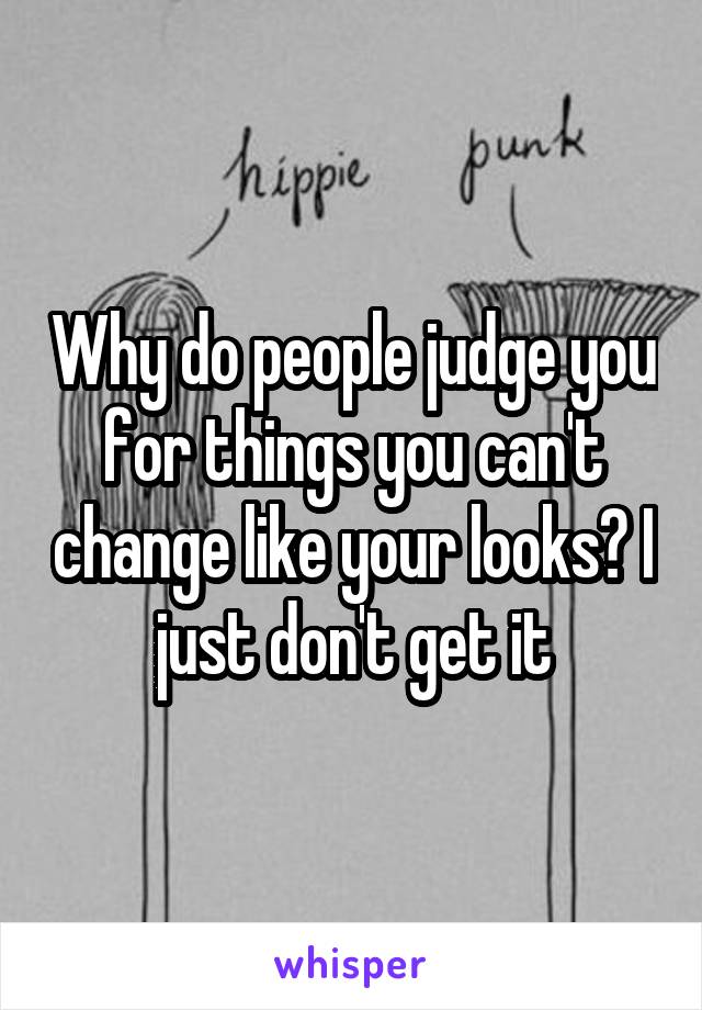Why do people judge you for things you can't change like your looks? I just don't get it