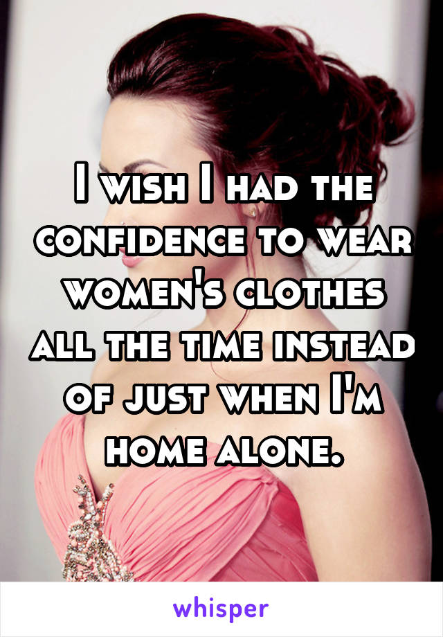 I wish I had the confidence to wear women's clothes all the time instead of just when I'm home alone.