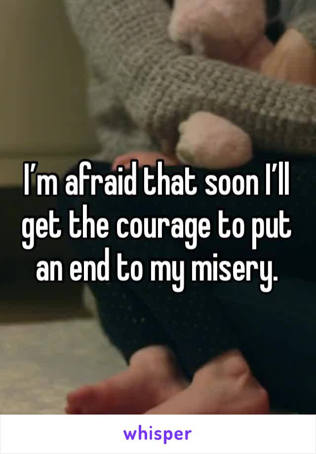 I’m afraid that soon I’ll get the courage to put an end to my misery.